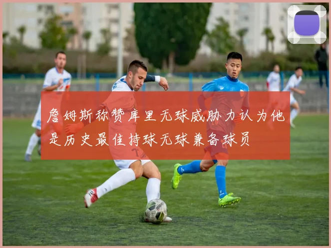 詹姆斯称赞库里无球威胁力认为他是历史最佳持球无球兼备球员