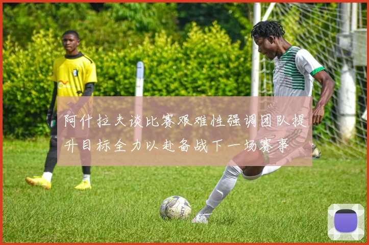 阿什拉夫谈比赛艰难性强调团队提升目标全力以赴备战下一场赛事