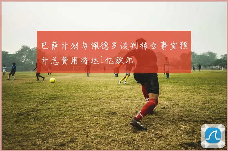 巴萨计划与佩德罗谈判转会事宜预计总费用将达1亿欧元