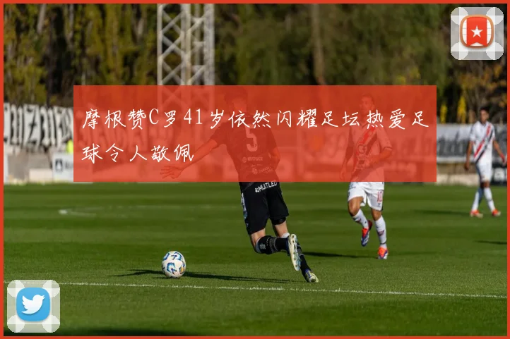 摩根赞C罗41岁依然闪耀足坛热爱足球令人敬佩
