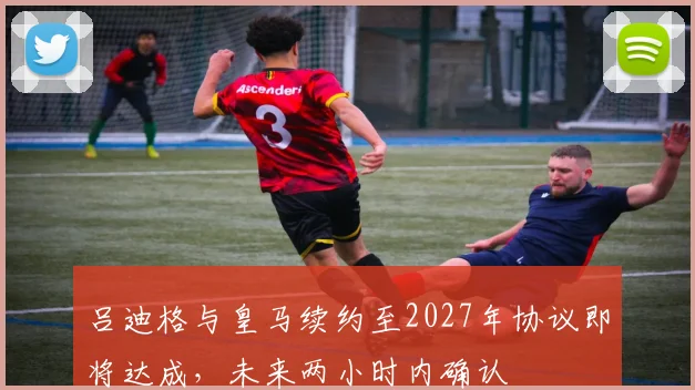 吕迪格与皇马续约至2027年协议即将达成，未来两小时内确认