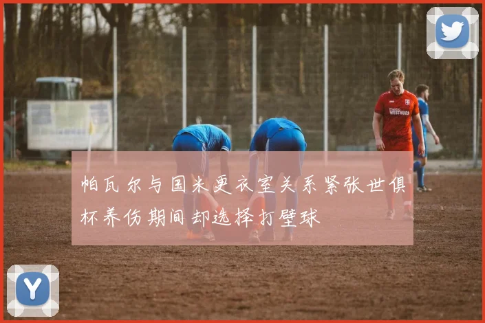 帕瓦尔与国米更衣室关系紧张世俱杯养伤期间却选择打壁球