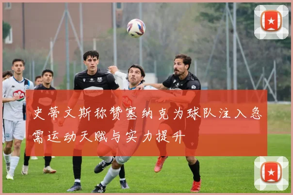 史蒂文斯称赞塞纳克为球队注入急需运动天赋与实力提升
