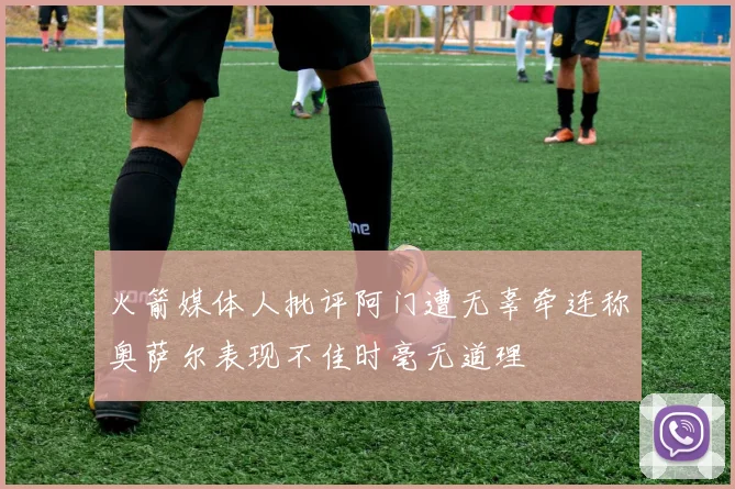 火箭媒体人批评阿门遭无辜牵连称奥萨尔表现不佳时毫无道理