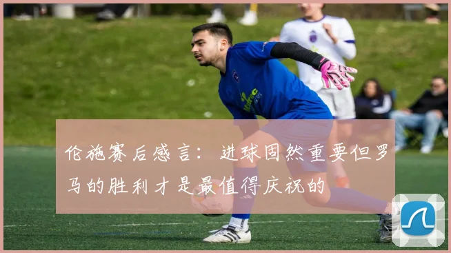 伦施赛后感言：进球固然重要但罗马的胜利才是最值得庆祝的
