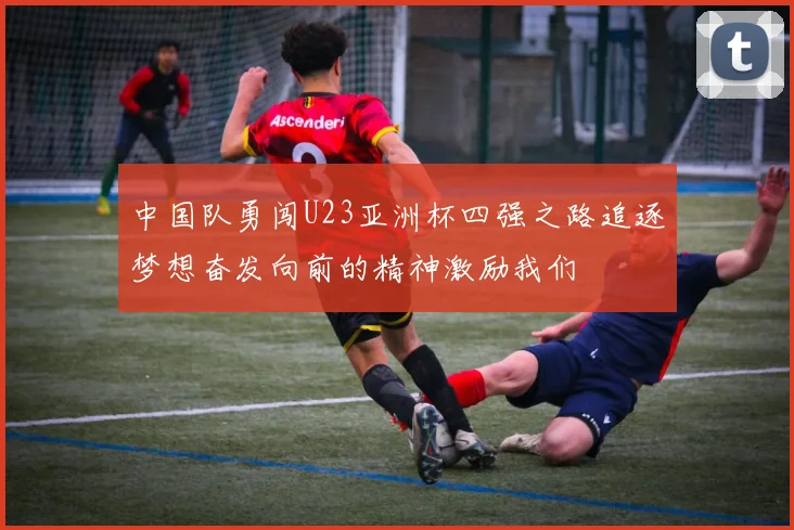 中国队勇闯U23亚洲杯四强之路追逐梦想奋发向前的精神激励我们